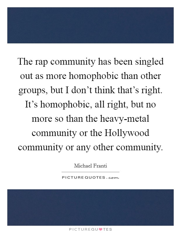 The rap community has been singled out as more homophobic than other groups, but I don't think that's right. It's homophobic, all right, but no more so than the heavy-metal community or the Hollywood community or any other community. Picture Quote #1