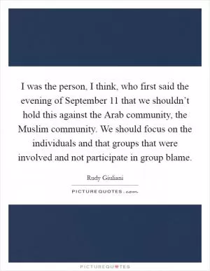 I was the person, I think, who first said the evening of September 11 that we shouldn’t hold this against the Arab community, the Muslim community. We should focus on the individuals and that groups that were involved and not participate in group blame Picture Quote #1