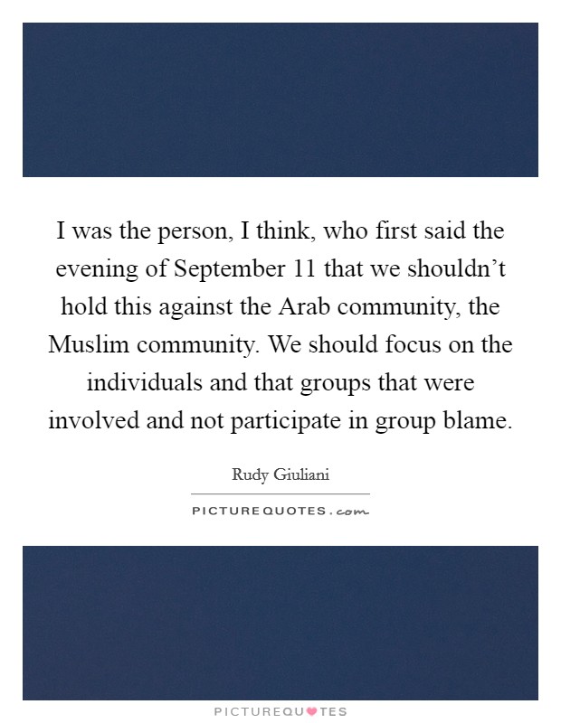 I was the person, I think, who first said the evening of September 11 that we shouldn't hold this against the Arab community, the Muslim community. We should focus on the individuals and that groups that were involved and not participate in group blame. Picture Quote #1
