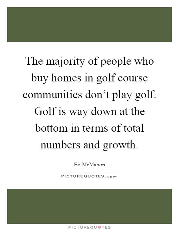 The majority of people who buy homes in golf course communities don't play golf. Golf is way down at the bottom in terms of total numbers and growth. Picture Quote #1