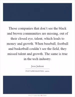 Those companies that don’t see the black and brown communities are missing, out of their closed eye, talent, which leads to money and growth. When baseball, football and basketball couldn’t see the field, they missed talent and growth. The same is true in the tech industry Picture Quote #1