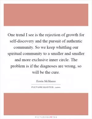 One trend I see is the rejection of growth for self-discovery and the pursuit of authentic community. So we keep whittling our spiritual community to a smaller and smaller and more exclusive inner circle. The problem is if the diagnoses are wrong, so will be the cure Picture Quote #1