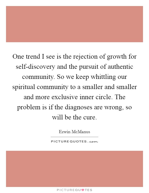 One trend I see is the rejection of growth for self-discovery and the pursuit of authentic community. So we keep whittling our spiritual community to a smaller and smaller and more exclusive inner circle. The problem is if the diagnoses are wrong, so will be the cure. Picture Quote #1