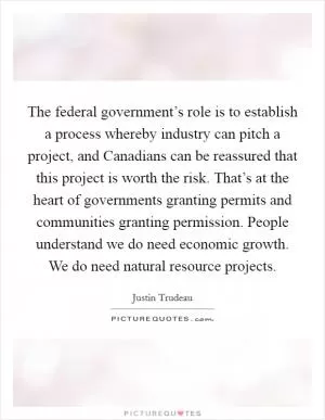 The federal government’s role is to establish a process whereby industry can pitch a project, and Canadians can be reassured that this project is worth the risk. That’s at the heart of governments granting permits and communities granting permission. People understand we do need economic growth. We do need natural resource projects Picture Quote #1