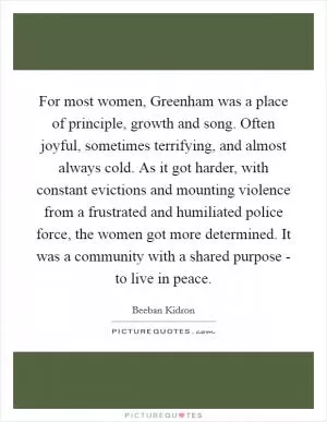 For most women, Greenham was a place of principle, growth and song. Often joyful, sometimes terrifying, and almost always cold. As it got harder, with constant evictions and mounting violence from a frustrated and humiliated police force, the women got more determined. It was a community with a shared purpose - to live in peace Picture Quote #1
