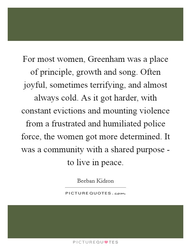 For most women, Greenham was a place of principle, growth and song. Often joyful, sometimes terrifying, and almost always cold. As it got harder, with constant evictions and mounting violence from a frustrated and humiliated police force, the women got more determined. It was a community with a shared purpose - to live in peace. Picture Quote #1
