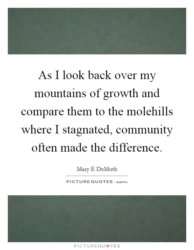 As I look back over my mountains of growth and compare them to the molehills where I stagnated, community often made the difference. Picture Quote #1