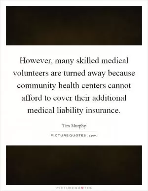 However, many skilled medical volunteers are turned away because community health centers cannot afford to cover their additional medical liability insurance Picture Quote #1