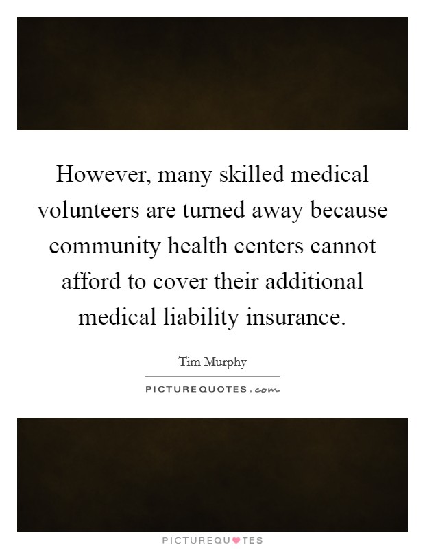 However, many skilled medical volunteers are turned away because community health centers cannot afford to cover their additional medical liability insurance. Picture Quote #1