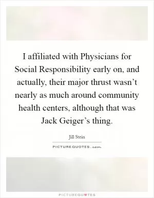 I affiliated with Physicians for Social Responsibility early on, and actually, their major thrust wasn’t nearly as much around community health centers, although that was Jack Geiger’s thing Picture Quote #1