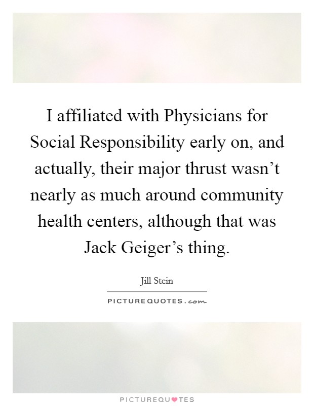 I affiliated with Physicians for Social Responsibility early on, and actually, their major thrust wasn't nearly as much around community health centers, although that was Jack Geiger's thing. Picture Quote #1