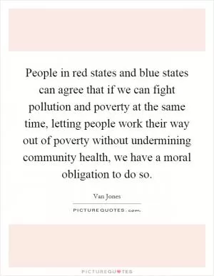 People in red states and blue states can agree that if we can fight pollution and poverty at the same time, letting people work their way out of poverty without undermining community health, we have a moral obligation to do so Picture Quote #1