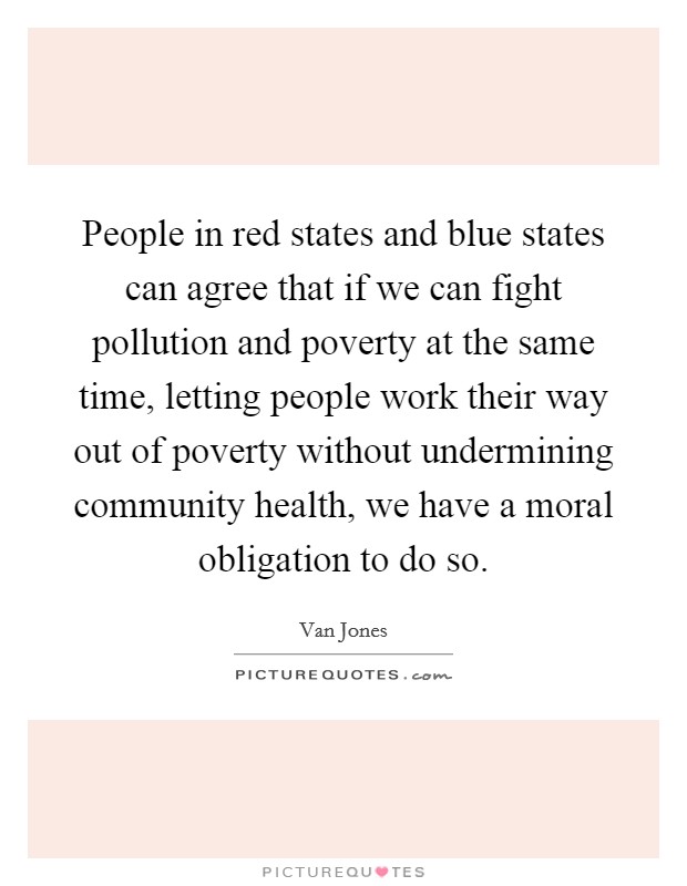People in red states and blue states can agree that if we can fight pollution and poverty at the same time, letting people work their way out of poverty without undermining community health, we have a moral obligation to do so. Picture Quote #1