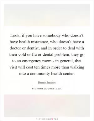 Look, if you have somebody who doesn’t have health insurance, who doesn’t have a doctor or dentist, and in order to deal with their cold or flu or dental problem, they go to an emergency room - in general, that visit will cost ten times more than walking into a community health center Picture Quote #1