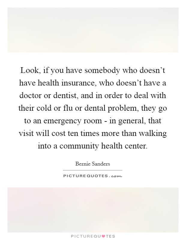 Look, if you have somebody who doesn't have health insurance, who doesn't have a doctor or dentist, and in order to deal with their cold or flu or dental problem, they go to an emergency room - in general, that visit will cost ten times more than walking into a community health center. Picture Quote #1