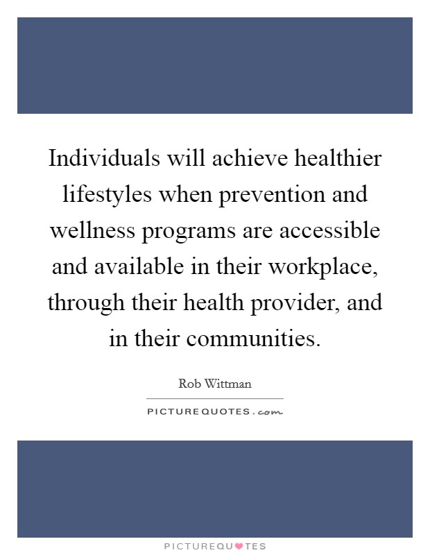 Individuals will achieve healthier lifestyles when prevention and wellness programs are accessible and available in their workplace, through their health provider, and in their communities. Picture Quote #1