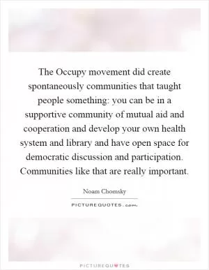 The Occupy movement did create spontaneously communities that taught people something: you can be in a supportive community of mutual aid and cooperation and develop your own health system and library and have open space for democratic discussion and participation. Communities like that are really important Picture Quote #1