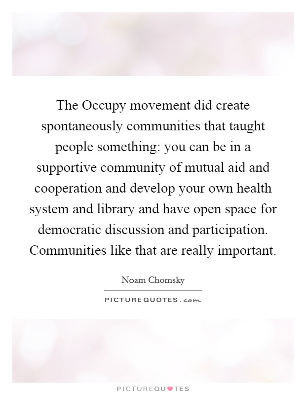 The Occupy movement did create spontaneously communities that taught people something: you can be in a supportive community of mutual aid and cooperation and develop your own health system and library and have open space for democratic discussion and participation. Communities like that are really important. Picture Quote #1