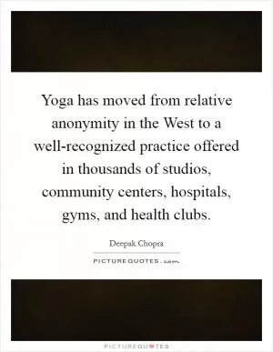 Yoga has moved from relative anonymity in the West to a well-recognized practice offered in thousands of studios, community centers, hospitals, gyms, and health clubs Picture Quote #1