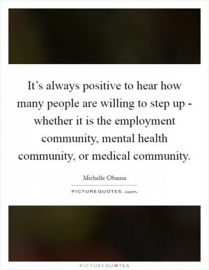 It’s always positive to hear how many people are willing to step up - whether it is the employment community, mental health community, or medical community Picture Quote #1