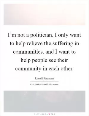 I’m not a politician. I only want to help relieve the suffering in communities, and I want to help people see their community in each other Picture Quote #1