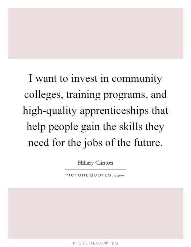 I want to invest in community colleges, training programs, and high-quality apprenticeships that help people gain the skills they need for the jobs of the future. Picture Quote #1