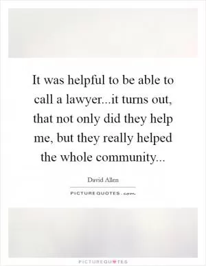 It was helpful to be able to call a lawyer...it turns out, that not only did they help me, but they really helped the whole community Picture Quote #1