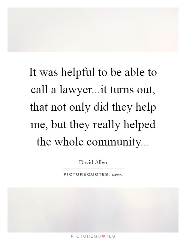It was helpful to be able to call a lawyer...it turns out, that not only did they help me, but they really helped the whole community... Picture Quote #1