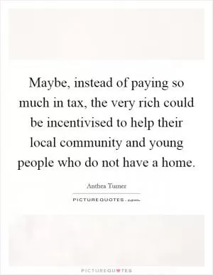Maybe, instead of paying so much in tax, the very rich could be incentivised to help their local community and young people who do not have a home Picture Quote #1