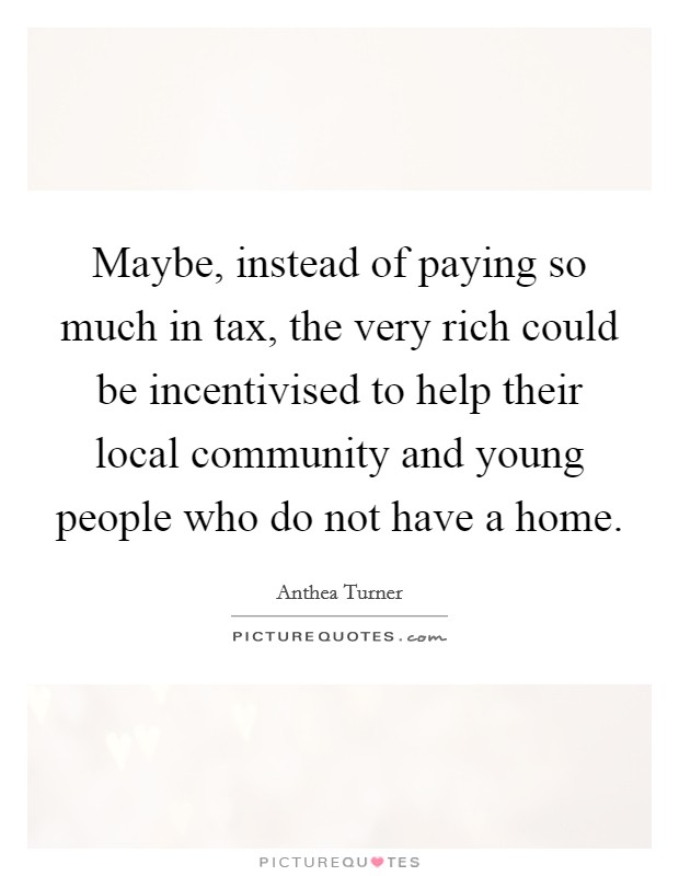 Maybe, instead of paying so much in tax, the very rich could be incentivised to help their local community and young people who do not have a home. Picture Quote #1