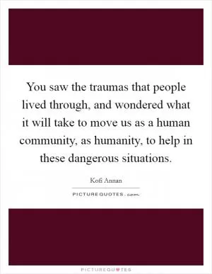You saw the traumas that people lived through, and wondered what it will take to move us as a human community, as humanity, to help in these dangerous situations Picture Quote #1