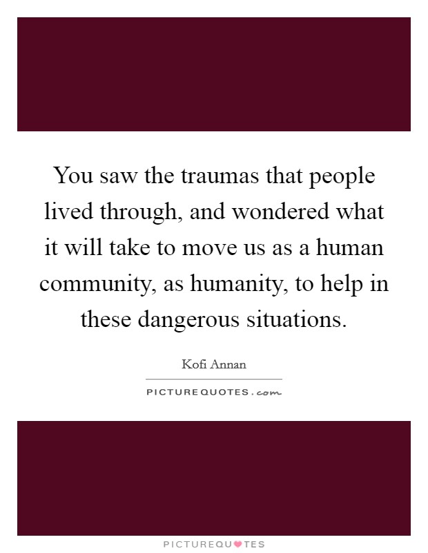 You saw the traumas that people lived through, and wondered what it will take to move us as a human community, as humanity, to help in these dangerous situations. Picture Quote #1