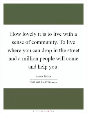 How lovely it is to live with a sense of community. To live where you can drop in the street and a million people will come and help you Picture Quote #1