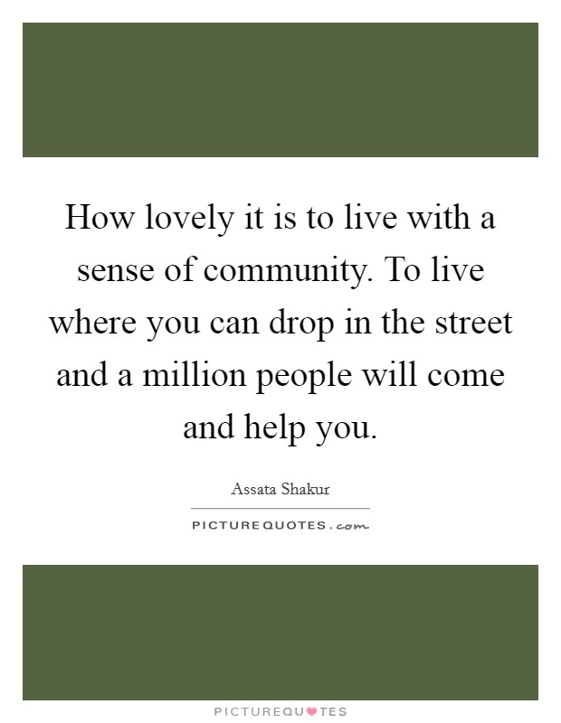 How lovely it is to live with a sense of community. To live where you can drop in the street and a million people will come and help you. Picture Quote #1