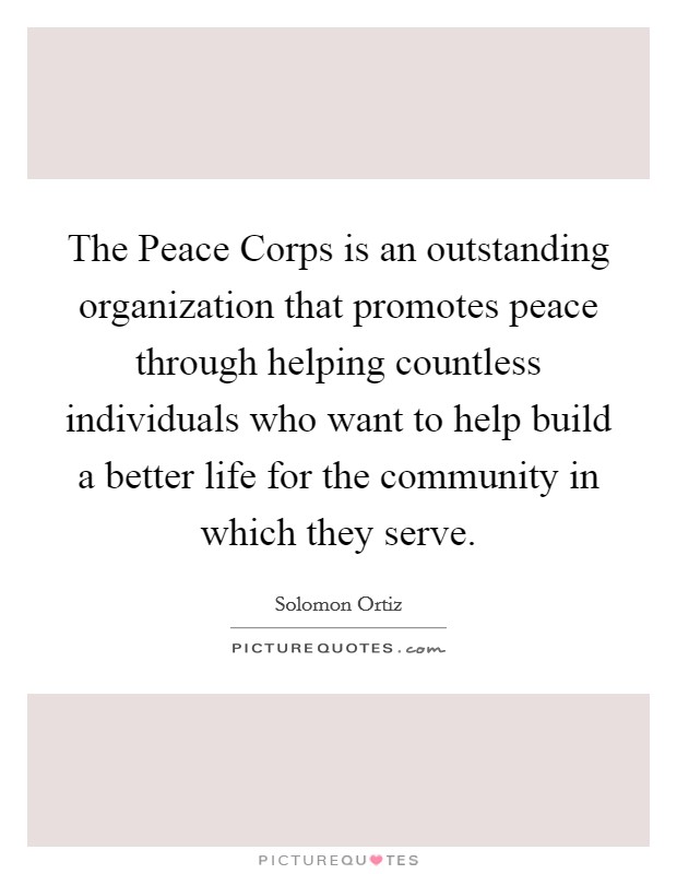 The Peace Corps is an outstanding organization that promotes peace through helping countless individuals who want to help build a better life for the community in which they serve. Picture Quote #1