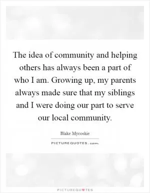 The idea of community and helping others has always been a part of who I am. Growing up, my parents always made sure that my siblings and I were doing our part to serve our local community Picture Quote #1