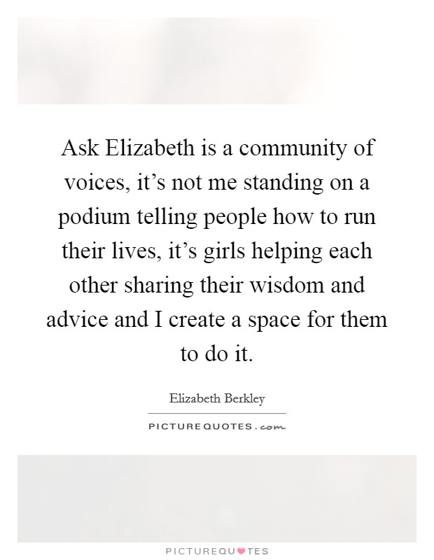 Ask Elizabeth is a community of voices, it's not me standing on a podium telling people how to run their lives, it's girls helping each other sharing their wisdom and advice and I create a space for them to do it. Picture Quote #1