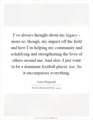 I’ve always thought about my legacy - more so, though, my impact off the field and how I’m helping my community and solidifying and strengthening the lives of others around me. And also, I just want to be a dominant football player, too. So it encompasses everything Picture Quote #1