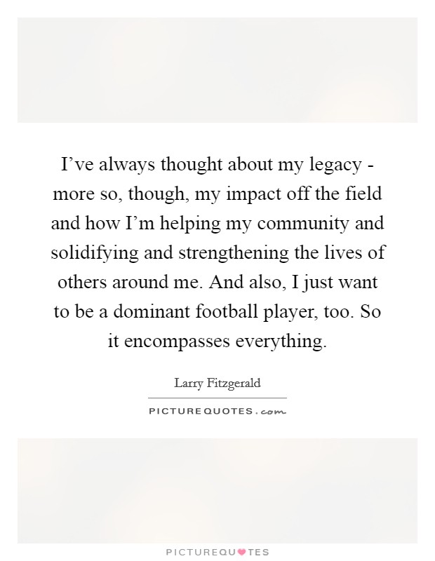 I've always thought about my legacy - more so, though, my impact off the field and how I'm helping my community and solidifying and strengthening the lives of others around me. And also, I just want to be a dominant football player, too. So it encompasses everything. Picture Quote #1