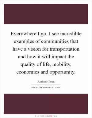 Everywhere I go, I see incredible examples of communities that have a vision for transportation and how it will impact the quality of life, mobility, economics and opportunity Picture Quote #1