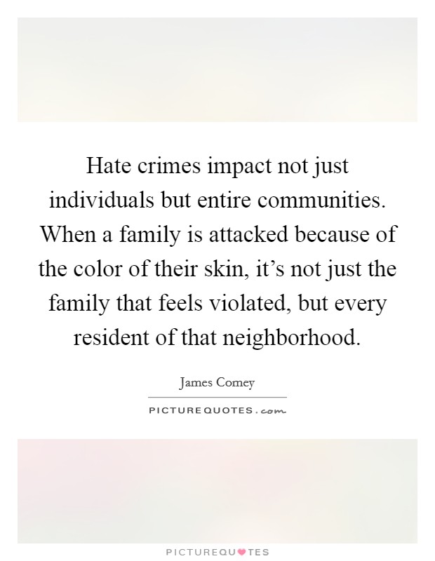 Hate crimes impact not just individuals but entire communities. When a family is attacked because of the color of their skin, it's not just the family that feels violated, but every resident of that neighborhood. Picture Quote #1