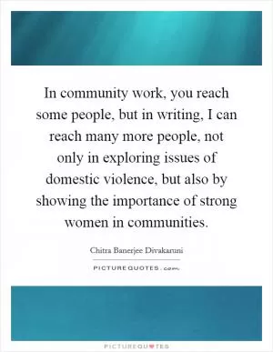 In community work, you reach some people, but in writing, I can reach many more people, not only in exploring issues of domestic violence, but also by showing the importance of strong women in communities Picture Quote #1
