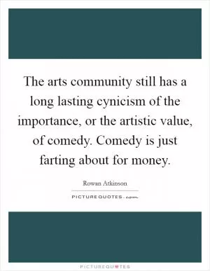 The arts community still has a long lasting cynicism of the importance, or the artistic value, of comedy. Comedy is just farting about for money Picture Quote #1