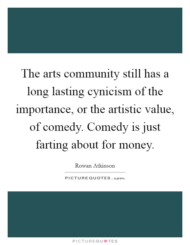 The arts community still has a long lasting cynicism of the importance, or the artistic value, of comedy. Comedy is just farting about for money. Picture Quote #1