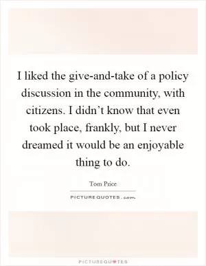 I liked the give-and-take of a policy discussion in the community, with citizens. I didn’t know that even took place, frankly, but I never dreamed it would be an enjoyable thing to do Picture Quote #1