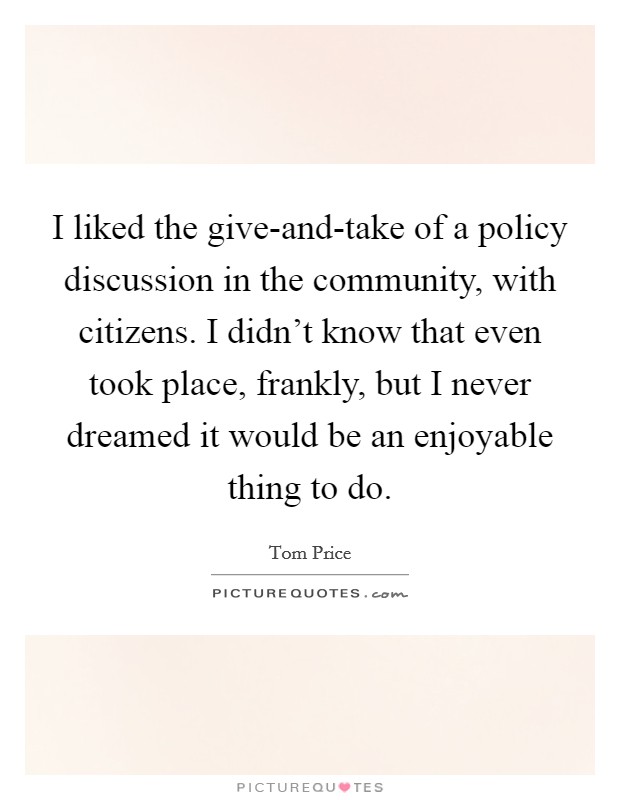 I liked the give-and-take of a policy discussion in the community, with citizens. I didn't know that even took place, frankly, but I never dreamed it would be an enjoyable thing to do. Picture Quote #1