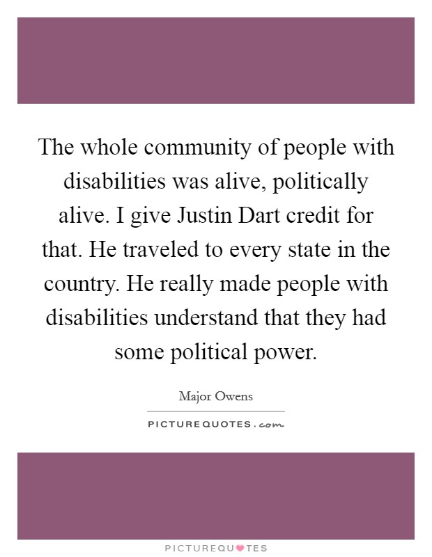 The whole community of people with disabilities was alive, politically alive. I give Justin Dart credit for that. He traveled to every state in the country. He really made people with disabilities understand that they had some political power. Picture Quote #1