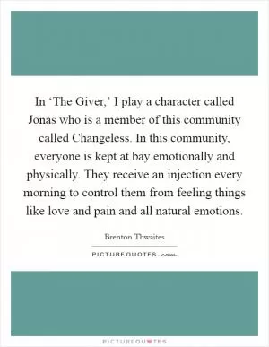 In ‘The Giver,’ I play a character called Jonas who is a member of this community called Changeless. In this community, everyone is kept at bay emotionally and physically. They receive an injection every morning to control them from feeling things like love and pain and all natural emotions Picture Quote #1