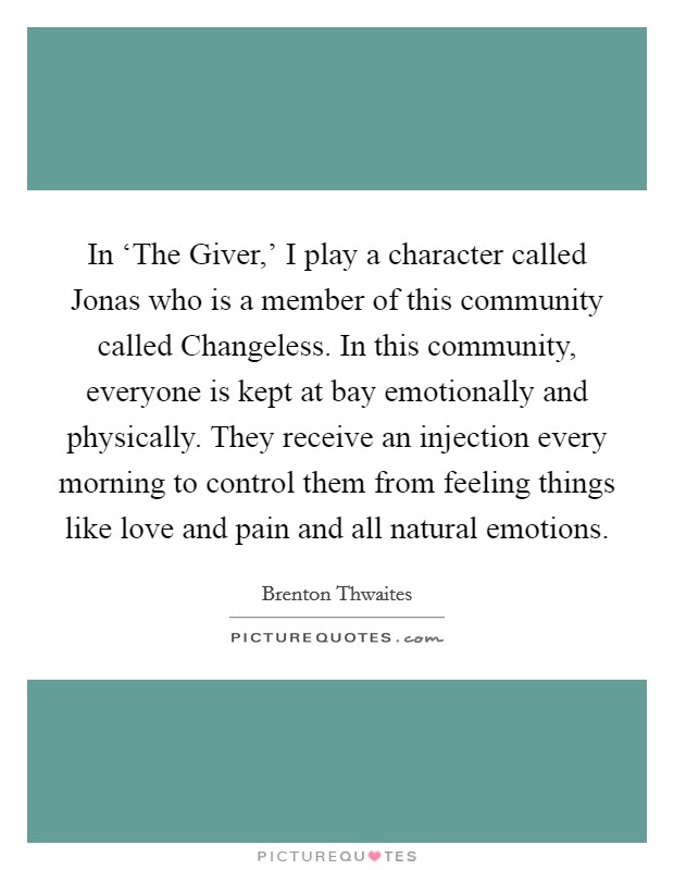 In ‘The Giver,' I play a character called Jonas who is a member of this community called Changeless. In this community, everyone is kept at bay emotionally and physically. They receive an injection every morning to control them from feeling things like love and pain and all natural emotions. Picture Quote #1