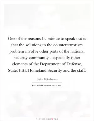 One of the reasons I continue to speak out is that the solutions to the counterterrorism problem involve other parts of the national security community - especially other elements of the Department of Defense, State, FBI, Homeland Security and the staff Picture Quote #1